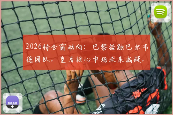 2026转会窗动向：巴黎接触巴尔韦德团队，皇马核心中场未来成疑，六台记者曝独家消息
