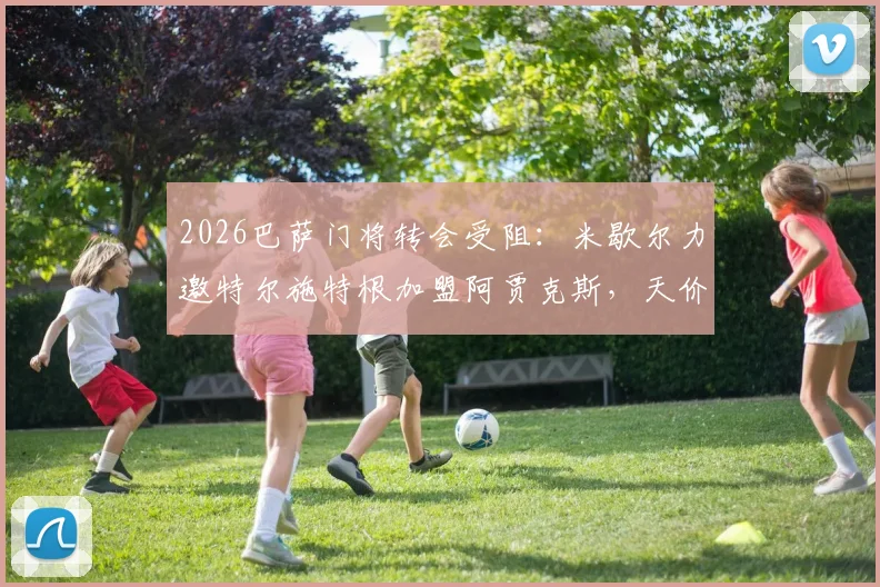 2026巴萨门将转会受阻:米歇尔力邀特尔施特根加盟阿贾克斯,天价年薪成最大难题