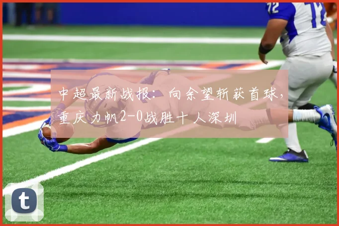 中超最新战报：向余望斩获首球，重庆力帆2-0战胜十人深圳