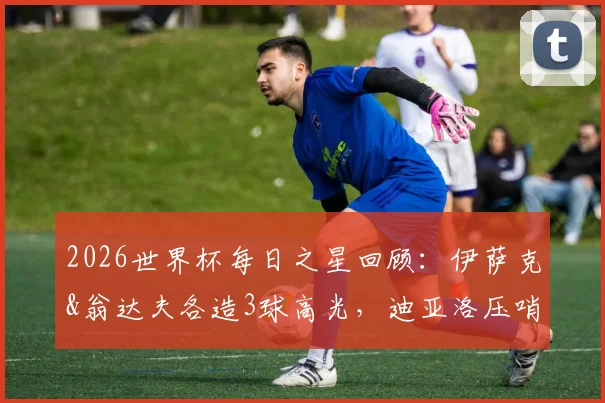 2026世界杯每日之星回顾：伊萨克&翁达夫各造3球高光，迪亚洛压哨绝杀时刻全解析