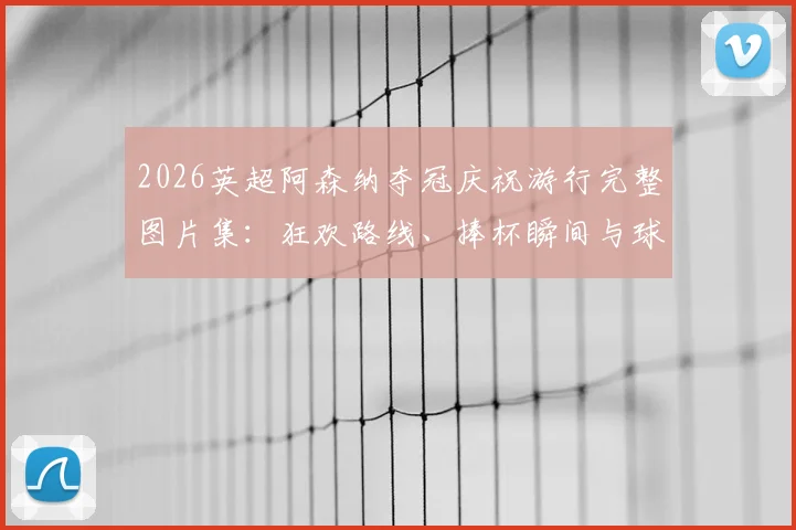 2026英超阿森纳夺冠庆祝游行完整图片集：狂欢路线、捧杯瞬间与球迷互动高清实况全记录