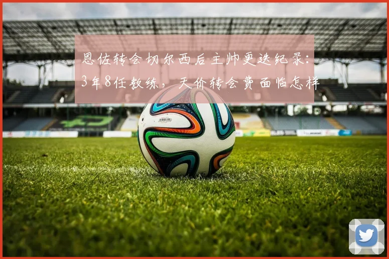 恩佐转会切尔西后主帅更迭纪录：3年8任教练，天价转会费面临怎样的适应挑战？
