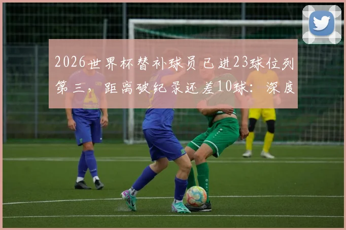 2026世界杯替补球员已进23球位列第三，距离破纪录还差10球：深度剖析背后原因与历史纪录