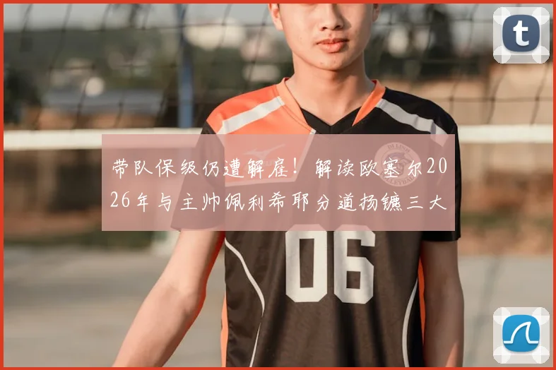 带队保级仍遭解雇!解读欧塞尔2026年与主帅佩利希耶分道扬镳三大原因,继任者人选前瞻