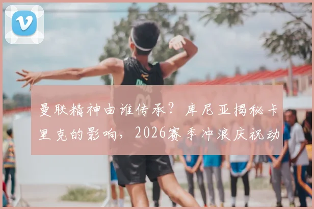 曼联精神由谁传承？库尼亚揭秘卡里克的影响，2026赛季冲浪庆祝动作升级背后