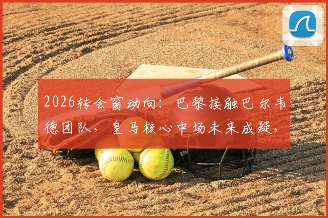 2026转会窗动向:巴黎接触巴尔韦德团队,皇马核心中场未来成疑,六台记者曝独家消息