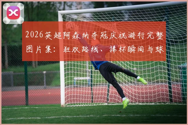 2026英超阿森纳夺冠庆祝游行完整图片集:狂欢路线、捧杯瞬间与球迷互动高清实况全记录