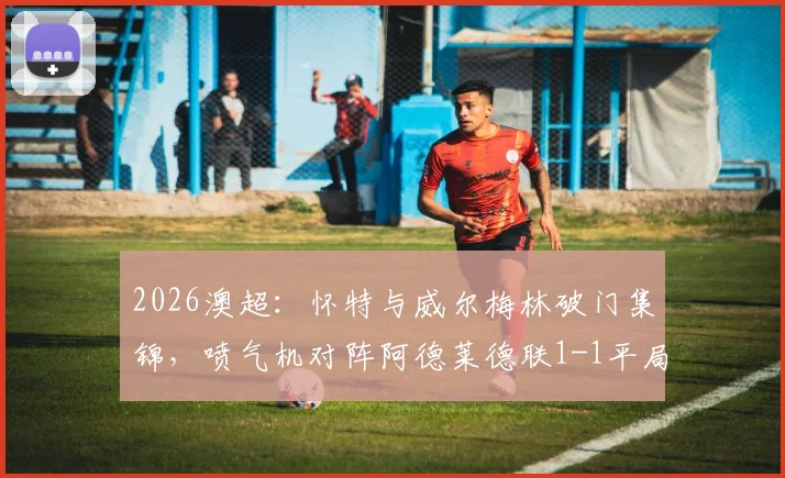 2026澳超：怀特与威尔梅林破门集锦，喷气机对阵阿德莱德联1-1平局全记录
