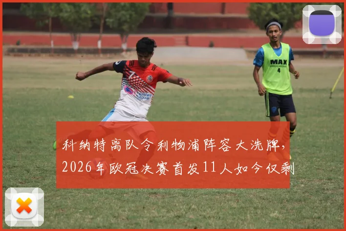 科纳特离队令利物浦阵容大洗牌，2026年欧冠决赛首发11人如今仅剩2人在列，时代更迭解析