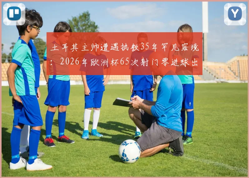 土耳其主帅遭遇执教35年罕见窘境:2026年欧洲杯65次射门零进球出局真相解析,足球数据统计揭示惊人规律
