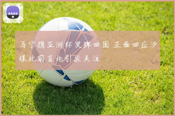 马宁携亚洲杯奖牌回国 正面回应沙媒此前言论引发关注