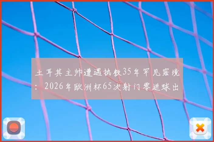 土耳其主帅遭遇执教35年罕见窘境:2026年欧洲杯65次射门零进球出局真相解析,足球数据统计揭示惊人规律