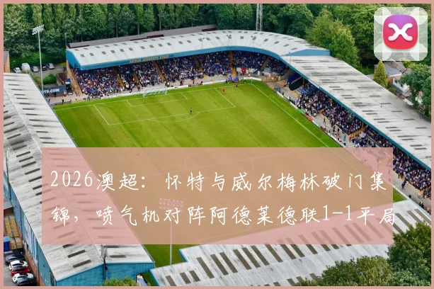 2026澳超：怀特与威尔梅林破门集锦，喷气机对阵阿德莱德联1-1平局全记录