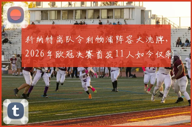 科纳特离队令利物浦阵容大洗牌，2026年欧冠决赛首发11人如今仅剩2人在列，时代更迭解析