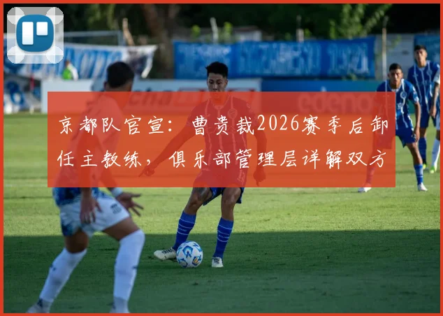 京都队官宣：曹贵裁2026赛季后卸任主教练，俱乐部管理层详解双方解约始末
